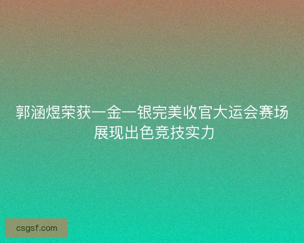 郭涵煜荣获一金一银完美收官大运会赛场 展现出色竞技实力