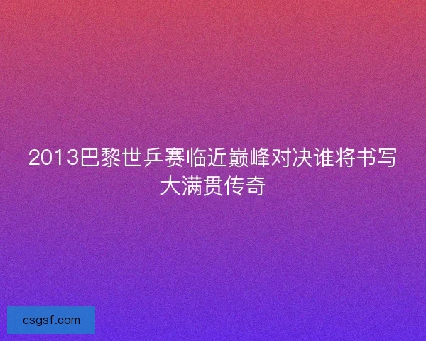 2013巴黎世乒赛临近巅峰对决谁将书写大满贯传奇