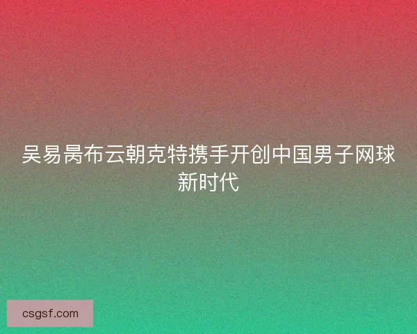 吴易昺布云朝克特携手开创中国男子网球新时代