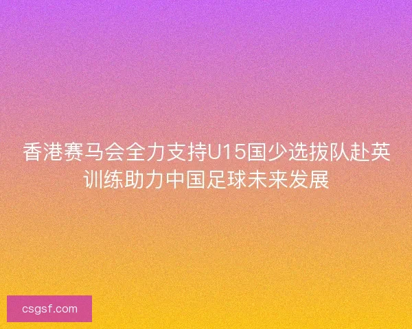 香港赛马会全力支持U15国少选拔队赴英训练助力中国足球未来发展