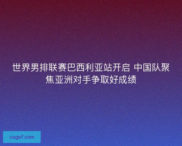 世界男排联赛巴西利亚站开启 中国队聚焦亚洲对手争取好成绩