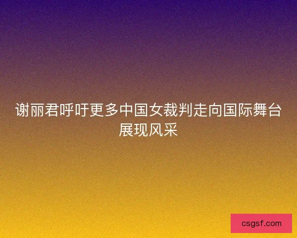 谢丽君呼吁更多中国女裁判走向国际舞台展现风采