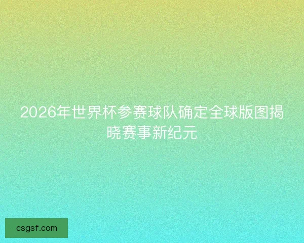 2026年世界杯参赛球队确定全球版图揭晓赛事新纪元