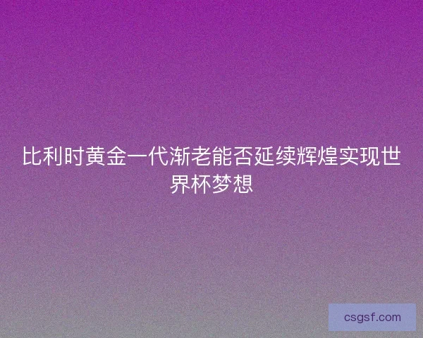 比利时黄金一代渐老能否延续辉煌实现世界杯梦想