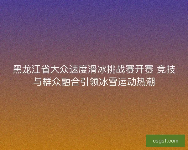 黑龙江省大众速度滑冰挑战赛开赛 竞技与群众融合引领冰雪运动热潮