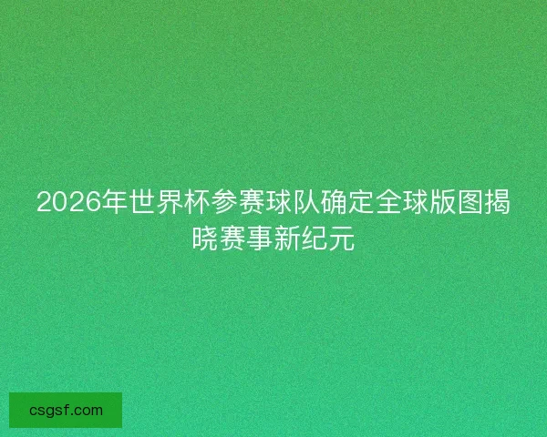 2026年世界杯参赛球队确定全球版图揭晓赛事新纪元