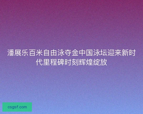 潘展乐百米自由泳夺金中国泳坛迎来新时代里程碑时刻辉煌绽放