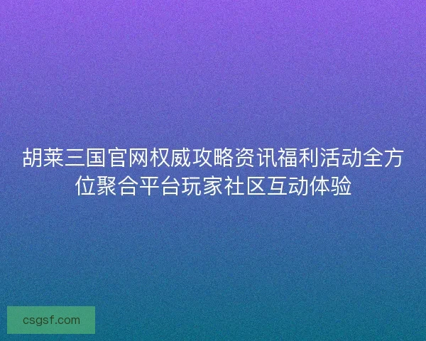 胡莱三国官网权威攻略资讯福利活动全方位聚合平台玩家社区互动体验