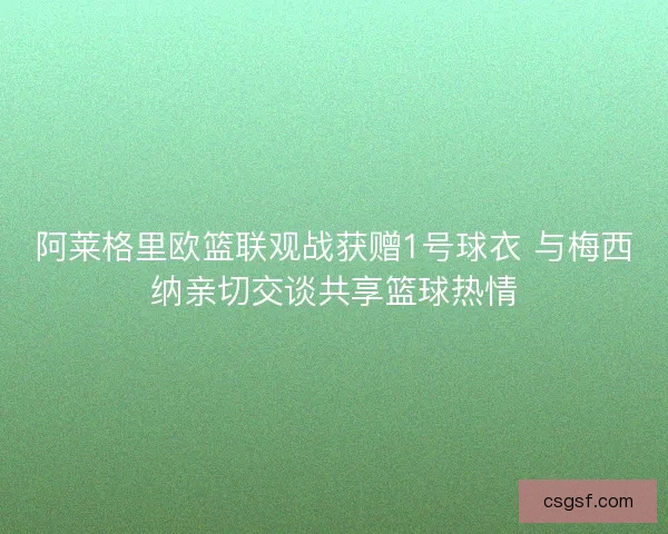 阿莱格里欧篮联观战获赠1号球衣 与梅西纳亲切交谈共享篮球热情